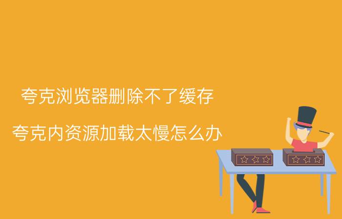 夸克浏览器删除不了缓存 夸克内资源加载太慢怎么办？